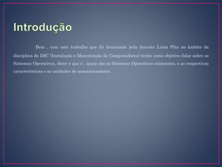 Bem , com este trabalho que foi leccionado pela docente Luísa Pita no âmbito da
disciplina de IMC (Instalação e Manutenção de Computadores) tenho como objetivo falar sobre os
Sistemas Operativos, dizer o que é , quais são os Sistemas Operativos existentes, e as respectivas
características e as unidades de armazenamento .
 