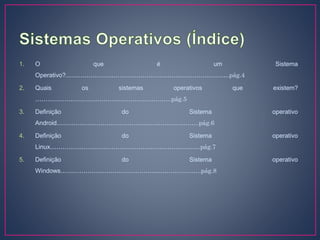 1. O que é um Sistema
Operativo?…………………………………………………………………….pág.4
2. Quais os sistemas operativos que existem?
…………………….…………………………………..pág.5
3. Definição do Sistema operativo
Android…………………………………………………………...pág.6
4. Definição do Sistema operativo
Linux………………...…………………………………………….pág.7
5. Definição do Sistema operativo
Windows…………………………………………………………..pág.8
 
