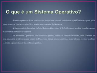 Sistema operativo é um conjunto de programas e dados concebidos especificamente para gerir
os recursos de Hardware e facilitar a criação e execução de Software.
A forma mais informal de definir Sistema Operativo, é defini-lo como sendo o interface entre
Hardware/Software/e Utilizador.
Há Sistemas Operativos com ambiente gráfico, como é o caso do Windows, mas também há
sem ambiente gráfico com era o caso do Dos, ou do Linux, embora este nas suas ultimas versões também
já tenha a possibilidade de ambiente gráfico.
 