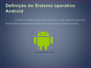 O Android é baseado no sistema operacional Linux e é uma criação da empresa Open
Handset Alliance em parceria com diversas outras empresas, como a Google, por exemplo.
4. Sistema operativo Android
 
