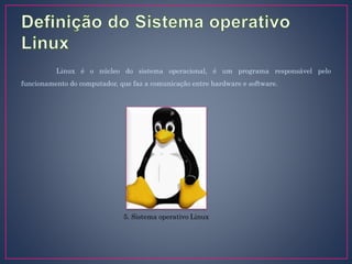 Linux é o núcleo do sistema operacional, é um programa responsável pelo
funcionamento do computador, que faz a comunicação entre hardware e software.
5. Sistema operativo Linux
 