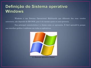 Windows é um Sistema Operacional Multitarefa que diferente das suas versões
anteriores, não depende do MS-DOS, pois é ele mesmo quem se auto-gerencia.
Sua principal característica é a forma como se apresenta. É fácil aprendê-lo porque
sua interface gráfica é uniforme em todos os aplicativos.
6. Sistema operativo Linux
 