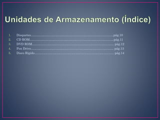 1. Disquetes……………………………………………………………………..pág.10
2. CD ROM………………………………………………………………………pág.11
3. DVD ROM……………………………………………………………………. pág.12
4. Pen Drive…………………………………………………………………….. pág.13
5. Disco Rígido………………………………………………………………….. pág.14
 
