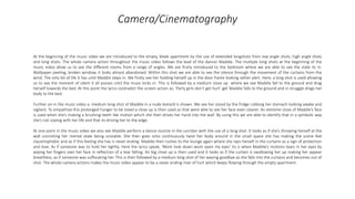 Camera/Cinematography
At the beginning of the music video we are introduced to the empty, bleak apartment by the use of extended longshots from low angle shots, high angle shots
and long shots. The whole camera action throughout the music video follows the lead of the dancer Maddie. The multiple long shots at the beginning of the
music video allow us to see the different rooms from a range of angles. We are firstly introduced to the bedroom where we are able to see the state its in.
Wallpaper peeling, broken window, it looks almost abandoned. Within this shot we are able to see the silence through the movement of the curtains from the
wind. The only bit of life it has until Maddie steps in. We firstly see her holding herself up in the door frame looking rather alert. Here, a long shot is used allowing
us to see the moment of silent it all posses until the music kicks in. This is followed by a medium close up where we see Maddie fall to the ground and drag
herself towards the bed. At this point the lyrics contradict the screen action as, ‘Party girls don’t get hurt’ get Maddie falls to the ground and in struggle drags her
body to the bed.
Further on in the music video a medium long shot of Maddie in a nude leotard is shown. We see her stood by the fridge rubbing her stomach looking awake and
vigilant. To empathise this prolonged hunger to be loved a close up is then used so that were able to see her face even clearer. An extreme close of Maddie’s face
is used when she’s making a brushing-teeth like motion which she then drives her hand into the wall. By using this we are able to identify that in a symbolic way
she’s not coping with her life and that its driving her to the edge.
At one point in the music video we also see Maddie perform a dance routine in the corridor with the use of a long shot. It looks as if she’s throwing herself at the
wall connoting her mental state being unstable. She then goes onto continuously twist her body around in the small space she has making the scene feel
claustrophobic and as if this feeling she has is never ending. Maddie then rushes to the lounge again where she raps herself in the curtains as a sign of protection
and love. As if someone was to hold her tightly. Here the lyrics speak, ‘Wont look down wont open my eyes’ tis is when Maddie’s motions tears in her eyes by
wiping her fingers own her face in reflection of a tear falling. An big close up is then used and it looks as if the curtain is swallowing her up making her appear
breathless, as if someone was suffocating her. This is then followed by a medium long shot of her waving goodbye as she falls into the curtains and becomes out of
shot. The whole camera actions makes the music video appear to be a never ending river of hurt which keeps flowing through the empty apartment.
 