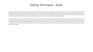 Editing Techniques - Audio
At the beginning of the music video the audio starts very broken and monotone. This non-diegetic section of audio at the start sounds like a vibration echoing its
way around the apartment as it shows us the various rooms. This reflects the emptiness of the house as the sound is so open and travels through the air. This is
followed by a drum-like sound hat leads into the song and this carry's on with no other effects added. Towards the end of the music video as the scene fades away
into a blur of darkness the audio echoes out and cuts off leaving us in silence for five seconds while staring at Maddie.
The music video uses a lot of cuts from scene to scene to make it appear quicker. The pace of the while music video is rather quick and only slows down during
scenes they want to emphasise. A tracking shot is used as Maddie moves from room to room making it appear smooth and swift. Multiple zooms are also used
when Maddie is still and not dancing to highlight the fact she’s stopped and it being unusual as she’s all rushed around and alert that for her to stops a big deal.
The slow zoom out at the end when all is silent and the screen turns into a blur could resemble her final battle with herself that she’s lost and no longer can pick
herself back up again.
 