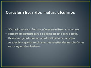 •
•
•
•

São muito reativos. Por isso, não existem livres na natureza.
Reagem em contacto com o oxigénio do ar e com a água.
Devem ser guardados em parafina líquida ou petróleo.
As soluções aquosas resultantes das reações destas substâncias
com a água são alcalinas.

 