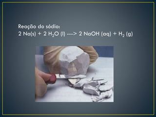 Reação do sódio:
2 Na(s) + 2 H2O (l) ---> 2 NaOH (aq) + H2 (g)

 