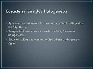 • Aparecem na natureza sob a forma de moléculas diatómicas
(F2, Cl2, Br2, I2).
• Reagem facilmente com os metais alcalinos, formando
halogenetos.
• São mais solúveis no éter ou no óleo alimentar do que em
água.

 