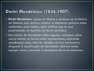 • Dmitri Mendeleiev nasceu na Sibéria e destacou-se na história
da Química pois resolveu ordenar os elementos químicos então
conhecidos, numa tabela, após verificar que as suas
propriedades se repetiam de forma periódica.
• Esta tabela de Mendeleiev tinha algumas vantagens sobre
outras tabelas ou teorias antes apresentadas, mostrando
semelhanças numa rede de relações vertical, horizontal e
diagonal. A classificação de Mendeleiev deixava ainda
espaços vazios, prevendo a descoberta de novos elementos.

 