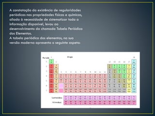 A constatação da existência de regularidades
periódicas nas propriedades físicas e químicas,
aliada à necessidade de sistematizar toda a
informação disponível, levou ao
desenvolvimento da chamada Tabela Periódica
dos Elementos.
A tabela periódica dos elementos, na sua
versão moderna apresenta o seguinte aspeto:

 
