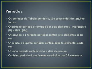 • Os períodos da Tabela periódica, são constituídos da seguinte
forma:
• O primeiro período é formado por dois elementos - Hidrogénio
(H) e Hélio (He)
• O segundo e o terceiro períodos contêm oito elementos cada
um.
• O quarto e o quinto períodos contêm dezoito elementos cada
um.
• O sexto período contém trinta e dois elementos.
• O sétimo período é atualmente constituído por 32 elementos.

 
