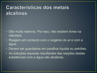 • São muito reativos. Por isso, não existem livres na
natureza.
• Reagem em contacto com o oxigénio do ar e com a
água.
• Devem ser guardados em parafina líquida ou petróleo.
• As soluções aquosas resultantes das reações destas
substâncias com a água são alcalinas.

 