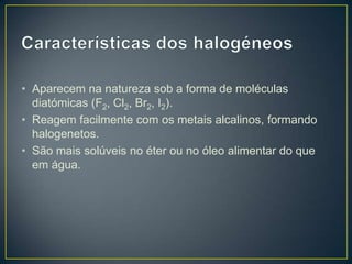 • Aparecem na natureza sob a forma de moléculas
diatómicas (F2, Cl2, Br2, I2).
• Reagem facilmente com os metais alcalinos, formando
halogenetos.
• São mais solúveis no éter ou no óleo alimentar do que
em água.

 