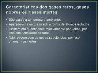 • São gases à temperatura ambiente.
• Aparecem na natureza sob a forma de átomos isolados.
• Existem em quantidades relativamente pequenas, por
isso são considerados raros.
• Não reagem com as outras substâncias, por isso
chamam-se inertes.

 