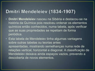 • Dmitri Mendeleiev nasceu na Sibéria e destacou-se na
história da Química pois resolveu ordenar os elementos
químicos então conhecidos, numa tabela, após verificar
que as suas propriedades se repetiam de forma
periódica.
• Esta tabela de Mendeleiev tinha algumas vantagens
sobre outras tabelas ou teorias antes
apresentadas, mostrando semelhanças numa rede de
relações vertical, horizontal e diagonal. A classificação de
Mendeleiev deixava ainda espaços vazios, prevendo a
descoberta de novos elementos.

 