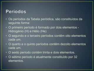 • Os períodos da Tabela periódica, são constituídos da
seguinte forma:
• O primeiro período é formado por dois elementos Hidrogénio (H) e Hélio (He)
• O segundo e o terceiro períodos contêm oito elementos
cada um.
• O quarto e o quinto períodos contêm dezoito elementos
cada um.
• O sexto período contém trinta e dois elementos.
• O sétimo período é atualmente constituído por 32
elementos.

 