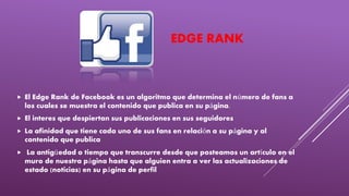 EDGE RANK
 El Edge Rank de Facebook es un algoritmo que determina el número de fans a
los cuales se muestra el contenido que publica en su página.
 El interes que despiertan sus publicaciones en sus seguidores
 La afinidad que tiene cada uno de sus fans en relación a su página y al
contenido que publica
 La antigüedad o tiempo que transcurre desde que posteamos un artículo en el
muro de nuestra página hasta que alguien entra a ver las actualizaciones de
estado (noticias) en su página de perfil
 