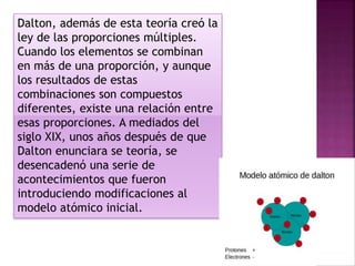 Dalton, además de esta teoría creó la
ley de las proporciones múltiples.
Cuando los elementos se combinan
en más de una proporción, y aunque
los resultados de estas
combinaciones son compuestos
diferentes, existe una relación entre
esas proporciones. A mediados del
siglo XIX, unos años después de que
Dalton enunciara se teoría, se
desencadenó una serie de
acontecimientos que fueron
introduciendo modificaciones al
modelo atómico inicial.
 