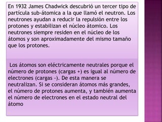 En 1932 James Chadwick descubrió un tercer tipo de
partícula sub-átomica a la que llamó el neutron. Los
neutrones ayudan a reducir la repulsión entre los
protones y estabilizan el núcleo átomico. Los
neutrones siempre residen en el núcleo de los
átomos y son aproximadamente del mismo tamaño
que los protones.
Los átomos son eléctricamente neutrales porque el
número de protones (cargas +) es igual al número de
electrones (cargas -). De esta manera se
neutralizan. Si se consideran átomos más grandes,
el número de protones aumenta, y también aumenta
el número de electrones en el estado neutral del
átomo
 