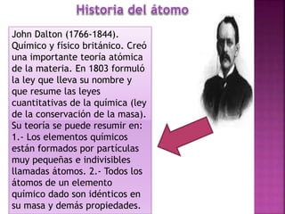 John Dalton (1766-1844).
Químico y físico británico. Creó
una importante teoría atómica
de la materia. En 1803 formuló
la ley que lleva su nombre y
que resume las leyes
cuantitativas de la química (ley
de la conservación de la masa).
Su teoría se puede resumir en:
1.- Los elementos químicos
están formados por partículas
muy pequeñas e indivisibles
llamadas átomos. 2.- Todos los
átomos de un elemento
químico dado son idénticos en
su masa y demás propiedades.
 