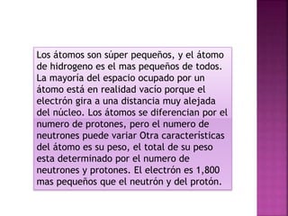 Los átomos son súper pequeños, y el átomo
de hidrogeno es el mas pequeños de todos.
La mayoría del espacio ocupado por un
átomo está en realidad vacío porque el
electrón gira a una distancia muy alejada
del núcleo. Los átomos se diferencian por el
numero de protones, pero el numero de
neutrones puede variar Otra características
del átomo es su peso, el total de su peso
esta determinado por el numero de
neutrones y protones. El electrón es 1,800
mas pequeños que el neutrón y del protón.
 