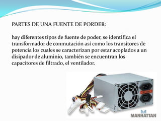 PARTES DE UNA FUENTE DE PORDER:hay diferentes tipos de fuente de poder, se identifica el transformador de conmutación así como los transitores de potencia los cuales se caracterizan por estar acoplados a un disipador de aluminio, también se encuentran los capacitores de filtrado, el ventilador. 