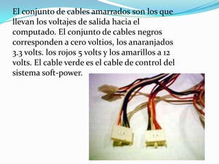 El conjunto de cables amarrados son los que llevan los voltajes de salida hacia el computado. El conjunto de cables negros corresponden a cero voltios, los anaranjados 3.3 volts. los rojos 5 volts y los amarillos a 12 volts. El cable verde es el cable de control del sistema soft-power.