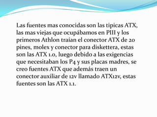 Las fuentes mas conocidas son las tipicas ATX, las mas viejas que ocupábamos en PIII y los primeros Athlon traían el conector ATX de 20 pines, molex y conector para diskettera, estas son las ATX 1.0, luego debido a las exigencias que necesitaban los P4 y sus placas madres, se creo fuentes ATX que además traen un conector auxiliar de 12v llamado ATX12v, estas fuentes son las ATX 1.1. 