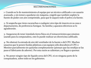 RECOMENDACIONES1- Cuando se le de mantenimiento al equipo por un técnico calificado o un usuario avanzado, y sin temor a quedarse sin máquina, exigirle que también soplete la fuente de poder con aire comprimido, para que le saquen todo el polvo a la fuente.2- Si sospecha que tiene cucarachas o cualquier otro tipo de insecto en su casa o departamento, de preferencia fumigue. Su familia y aparatos eléctricos se lo agradecerán.3- Asegurarse de tener instalada tierra física en el tomacorrientes que estamos usando para la computadora, esto lo puede realizar un electricista calificado.4- No obstruir la entrada de aire del ventilador de la fuente o del CPU. Muchos usuarios que le ponen fundas plásticas a sus equipos sólo descubren el CPU o Monitor parcialmente sin quitarlas completamente (piensan que las rendijas se las puso el fabricante de adorno). Por esta razón se calientan y se llegan a quemar.5- No poner ningún tipo de líquido cerca del CPU, ni en ninguna parte de la computadora, sobre todo en los gabinetes.