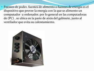 Fuentes de poder, fuentes de alimento o fuentes de energía es el dispositivo que provee la energía con la que se alimento un computador  u ordenador. por lo general en las computadoras de (PC) , se ubica en la parte de atrás del gabinete, junto al ventilador que evita su calentamiento.
