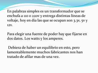 En palabras simples es un transformador que se enchufa a 110 o 220v y entrega distintas líneas de voltaje, hoy en día las que se ocupan son 3.3v, 5v y 12v. Para elegir una fuente de poder hay que fijarse en dos datos. Los watts y los amperes.Debiera de haber un equilibrio en esto, pero lamentablemente muchos fabricantes nos han tratado de afilar mas de una vez.