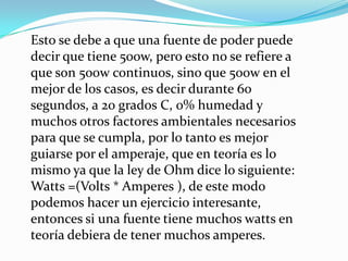 Esto se debe a que una fuente de poder puede decir que tiene 500w, pero esto no se refiere a que son 500w continuos, sino que 500w en el mejor de los casos, es decir durante 60 segundos, a 20 grados C, 0% humedad y muchos otros factores ambientales necesarios para que se cumpla, por lo tanto es mejor guiarse por el amperaje, que en teoría es lo mismo ya que la ley de Ohm dice lo siguiente: Watts =(Volts * Amperes ), de este modo podemos hacer un ejercicio interesante, entonces si una fuente tiene muchos watts en teoría debiera de tener muchos amperes.