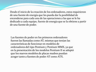Desde el inicio de la creación de los ordenadores, estos requirieron de una fuente de energía que les pueda dar la posibilidad de encenderse para cada una de las operaciones a las que se le ha dedicado a cada equipo, fuente de energía que se la obtiene a partir de una fuente de poder.Las fuentes de poder en los primeros ordenadores fueron las llamadas como AT, mismas que tenían las características de funcionar en modelos de ordenadores del tipo Pentium y Pentium MMX, ya que en la presentación de los modelos Pentium II se adoptó que los nuevos modelos de placas madres puedan acoger tanto a fuentes de poder AT como ATX.