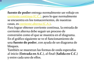 fuente de poder entrega normalmente un voltaje en corriente continua (C.C.), pero lo que normalmente se encuentra en los tomacorrientes, de nuestras casas, es corriente alterna (C.A.).Para lograr obtener corriente continua, la entrada de corriente alterna debe seguir un proceso de conversión como el que se muestra en el diagrama.En el gráfico siguiente se ve el funcionamiento de una fuente de poder, con ayuda de un diagrama de bloques.También se muestran las formas de onda esperadas al inicio (Entrada en A.C.), al final (Salida en C.C.) y entre cada uno de ellos.
