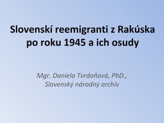 Slovenskí reemigranti z Rakúska
   po roku 1945 a ich osudy

     Mgr. Daniela Tvrdoňová, PhD.,
       Slovenský národný archív
 