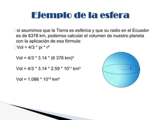 si asumimos que la Tierra es esférica y que su radio en el Ecuador
es de 6378 km, podemos calcular el volumen de nuestro planeta
con la aplicación de esa fórmula:
Vol = 4/3 * pi * r³
Vol = 4/3 * 3.14 * (6 378 km)³
Vol = 4/3 * 3.14 * 2.59 * 10¹¹ km³
Vol = 1.086 * 10¹² km³
Ejemplo de la esfera
 