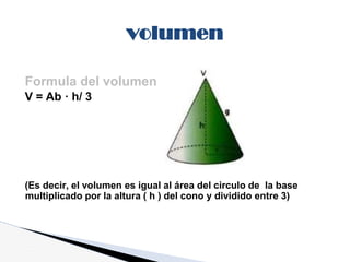 Formula del volumen
V = Ab · h/ 3
(Es decir, el volumen es igual al área del circulo de la base
multiplicado por la altura ( h ) del cono y dividido entre 3)
volumen
 
