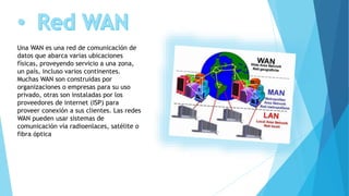 Una WAN es una red de comunicación de
datos que abarca varias ubicaciones
físicas, proveyendo servicio a una zona,
un país, incluso varios continentes.
Muchas WAN son construidas por
organizaciones o empresas para su uso
privado, otras son instaladas por los
proveedores de internet (ISP) para
proveer conexión a sus clientes. Las redes
WAN pueden usar sistemas de
comunicación vía radioenlaces, satélite o
fibra óptica
 
