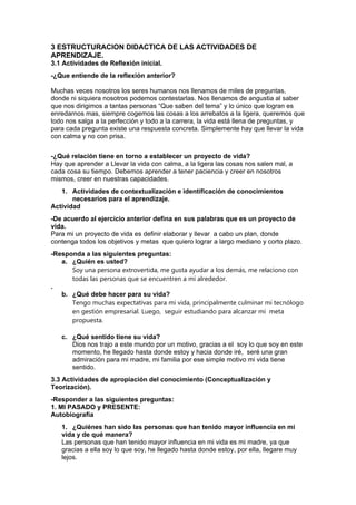 3 ESTRUCTURACION DIDACTICA DE LAS ACTIVIDADES DE
APRENDIZAJE.
3.1 Actividades de Reflexión inicial.
-¿Que entiende de la reflexión anterior?
Muchas veces nosotros los seres humanos nos llenamos de miles de preguntas,
donde ni siquiera nosotros podemos contestarlas. Nos llenamos de angustia al saber
que nos dirigimos a tantas personas “Que saben del tema” y lo único que logran es
enredarnos mas, siempre cogemos las cosas a los arrebatos a la ligera, queremos que
todo nos salga a la perfección y todo a la carrera, la vida está llena de preguntas, y
para cada pregunta existe una respuesta concreta. Simplemente hay que llevar la vida
con calma y no con prisa.
-¿Qué relación tiene en torno a establecer un proyecto de vida?
Hay que aprender a Llevar la vida con calma, a la ligera las cosas nos salen mal, a
cada cosa su tiempo. Debemos aprender a tener paciencia y creer en nosotros
mismos, creer en nuestras capacidades.
1. Actividades de contextualización e identificación de conocimientos
necesarios para el aprendizaje.
Actividad
-De acuerdo al ejercicio anterior defina en sus palabras que es un proyecto de
vida.
Para mi un proyecto de vida es definir elaborar y llevar a cabo un plan, donde
contenga todos los objetivos y metas que quiero lograr a largo mediano y corto plazo.
-Responda a las siguientes preguntas:
a. ¿Quién es usted?
Soy una persona extrovertida, me gusta ayudar a los demás, me relaciono con
todas las personas que se encuentren a mí alrededor.
.
b. ¿Qué debe hacer para su vida?
Tengo muchas expectativas para mi vida, principalmente culminar mi tecnólogo
en gestión empresarial. Luego, seguir estudiando para alcanzar mi meta
propuesta.
c. ¿Qué sentido tiene su vida?
Dios nos trajo a este mundo por un motivo, gracias a el soy lo que soy en este
momento, he llegado hasta donde estoy y hacia donde iré, seré una gran
admiración para mi madre, mi familia por ese simple motivo mi vida tiene
sentido.
3.3 Actividades de apropiación del conocimiento (Conceptualización y
Teorización).
-Responder a las siguientes preguntas:
1. MI PASADO y PRESENTE:
Autobiografía
1. ¿Quiénes han sido las personas que han tenido mayor influencia en mi
vida y de qué manera?
Las personas que han tenido mayor influencia en mi vida es mi madre, ya que
gracias a ella soy lo que soy, he llegado hasta donde estoy, por ella, llegare muy
lejos.
 
