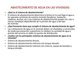 ABASTECIMIENTO DE AGUA EN LAS VIVIENDAS
• ¿Qué es el sistema de abastecimiento?
• El sistema de abastecimiento determina la forma en la cual llega el agua a
  los aparatos sanitarios de nuestra vivienda (lavaderos, lavatorios,
  inodoros, duchas, etc.).Los sistemas de abastecimiento pueden ser más o
  menos complejos dependiendo de la presión del agua y del tipo
  de vivienda.
• ¿Qué funciones tiene que cumplir el sistema de abastecimiento de agua?
• Las instalaciones de agua en la vivienda deben ser diseñadas y construidas
  de modo que preserven y garanticen la calidad y la cantidad de agua y
  presión del servicio en todos los puntos de distribución.
• ¿Cuáles son los principales sistemas de abastecimiento de agua en la
  vivienda?
• Sistema de abastecimiento directo.
• Sistema de abastecimiento indirecto con tanque elevado.
• Sistema de abastecimiento indirecto con cisterna, equipo de bombeo y
  tanque elevado.
 