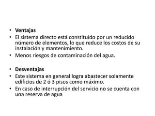• Ventajas
• El sistema directo está constituido por un reducido
  número de elementos, lo que reduce los costos de su
  instalación y mantenimiento.
• Menos riesgos de contaminación del agua.

• Desventajas
• Este sistema en general logra abastecer solamente
  edificios de 2 ó 3 pisos como máximo.
• En caso de interrupción del servicio no se cuenta con
  una reserva de agua
 