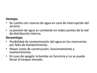 Ventajas
• Se cuenta con reserva de agua en caso de interrupción del
  servicio .
• La presión de agua es constante en todos puntos de la red
  de distribución interna.
Desventajas
• Posibilidad de contaminación del agua en los reservorios
  por falta de mantenimiento.
• Mayor costo de construcción, funcionamiento y
  mantenimiento.
• En caso de apagón la bomba no funciona y no se puede
  llenar el tanque elevado.
 
