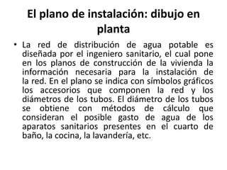 El plano de instalación: dibujo en
                 planta
• La red de distribución de agua potable es
  diseñada por el ingeniero sanitario, el cual pone
  en los planos de construcción de la vivienda la
  información necesaria para la instalación de
  la red. En el plano se indica con símbolos gráficos
  los accesorios que componen la red y los
  diámetros de los tubos. El diámetro de los tubos
  se obtiene con métodos de cálculo que
  consideran el posible gasto de agua de los
  aparatos sanitarios presentes en el cuarto de
  baño, la cocina, la lavandería, etc.
 