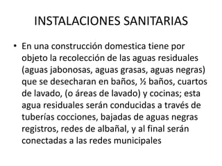 INSTALACIONES SANITARIAS
• En una construcción domestica tiene por
  objeto la recolección de las aguas residuales
  (aguas jabonosas, aguas grasas, aguas negras)
  que se desecharan en baños, ½ baños, cuartos
  de lavado, (o áreas de lavado) y cocinas; esta
  agua residuales serán conducidas a través de
  tuberías cocciones, bajadas de aguas negras
  registros, redes de albañal, y al final serán
  conectadas a las redes municipales
 