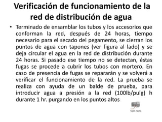 Verificación de funcionamiento de la
      red de distribución de agua
• Terminado de ensamblar los tubos y los accesorios que
  conforman la red, después de 24 horas, tiempo
  necesario para el secado del pegamento, se cierran los
  puntos de agua con tapones (ver figura al lado) y se
  deja circular el agua en la red de distribución durante
  24 horas. Si pasado ese tiempo no se detectan, éstas
  fugas se procede a cubrir los tubos con mortero. En
  caso de presencia de fugas se repararán y se volverá a
  verificar el funcionamiento de la red. La prueba se
  realiza con ayuda de un balde de prueba, para
  introducir agua a presión a la red (100lb/pulg) h
  durante 1 hr. purgando en los puntos altos
 