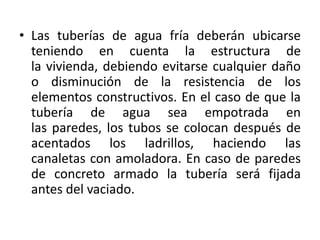 • Las tuberías de agua fría deberán ubicarse
  teniendo en cuenta la estructura de
  la vivienda, debiendo evitarse cualquier daño
  o disminución de la resistencia de los
  elementos constructivos. En el caso de que la
  tubería de agua sea empotrada en
  las paredes, los tubos se colocan después de
  acentados los ladrillos, haciendo las
  canaletas con amoladora. En caso de paredes
  de concreto armado la tubería será fijada
  antes del vaciado.
 