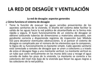 LA RED DE DESAGÜE Y VENTILACIÓN
                    La red de desagüe: aspectos generales
¿ Cómo funciona el sistema de desagüe
• Tiene la función de evacuar las aguas servidas provenientes de los
   aparatos sanitarios de la vivienda. El diseño del sistema debe facilitar la
   salida de las aguas hacia la red pública de alcantarillado en la forma más
   rápida y segura. El buen funcionamiento de un sistema de desagüe se
   obtiene colocando tuberías de dimensiones y materiales adecuados, con
   pendiente correcta y disponiendo registros de inspección (ver Módulo
   D2) para desatorar eventuales obstrucciones. Si al parecer el sistema de
   desagüe es complicado por el número de los elementos que lo componen,
   la lógica de su funcionamiento es bastante simple. Cada aparato sanitario
   está conectado a ramales de desagüe que se unen a colectores y a través
   de estos el desagüe llega a una montante vertical. La montante vertical es
   un tubo que corre verticalmente en los muros dela casa y recoge el agua
   servida de todos los pisos de la vivienda. La montante se conecta a los
   colectores del nivel más bajo de la vivienda que llevan las aguas negras a
   los colectores de la red pública.
 