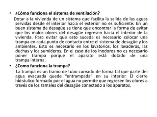 • ¿Cómo funciona el sistema de ventilación?
  Dotar a la vivienda de un sistema que facilita la salida de las aguas
   servidas desde el interior hacia el exterior no es suficiente. En un
   buen sistema de desagüe se tiene que encontrar la forma de evitar
   que los malos olores del desagüe regresen hacia el interior de la
   vivienda. Para evitar que esto suceda es necesario colocar una
   trampa en cada punto de contacto entre el sistema de desagüe y los
   ambientes. Esto es necesario en los lavatorios, los lavaderos, las
   duchas y los sumideros. En el caso de los inodoros no es necesario
   poner trampa porque el aparato está dotado de una
   trampa interna.
• ¿Como funciona la trampa?
   La trampa es un tramo de tubo curvado de forma tal que parte del
   agua evacuada quede “entrampada” en su interior. El cierre
   hidráulico formado por el agua no permite que regresen los olores a
   través de los ramales del desagüe conectado a los aparatos.
 