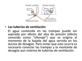 • Las tuberías de ventilación
  El agua contenida en las trampas puede ser
  aspirada por efecto del alza de presión (efecto
  conocido como “sifonaje”) que se origina al
  momento de la bajada del agua servida en los
  ductos de desagüe. Para evitar que esto ocurra es
  necesario conectar las trampas y la montante de
  desagüe aun sistema de tuberías de ventilación.
 
