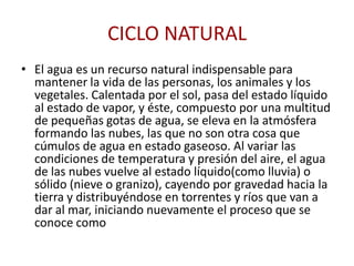 CICLO NATURAL
• El agua es un recurso natural indispensable para
  mantener la vida de las personas, los animales y los
  vegetales. Calentada por el sol, pasa del estado líquido
  al estado de vapor, y éste, compuesto por una multitud
  de pequeñas gotas de agua, se eleva en la atmósfera
  formando las nubes, las que no son otra cosa que
  cúmulos de agua en estado gaseoso. Al variar las
  condiciones de temperatura y presión del aire, el agua
  de las nubes vuelve al estado líquido(como lluvia) o
  sólido (nieve o granizo), cayendo por gravedad hacia la
  tierra y distribuyéndose en torrentes y ríos que van a
  dar al mar, iniciando nuevamente el proceso que se
  conoce como
 